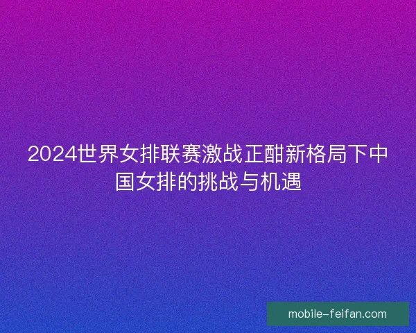 2024世界女排联赛激战正酣新格局下中国女排的挑战与机遇