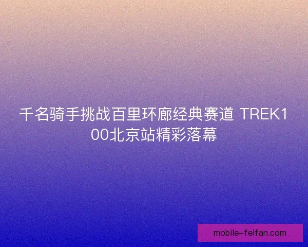 千名骑手挑战百里环廊经典赛道 TREK100北京站精彩落幕